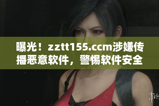 曝光！zztt155.ccm涉嫌傳播惡意軟件，警惕軟件安全隱患