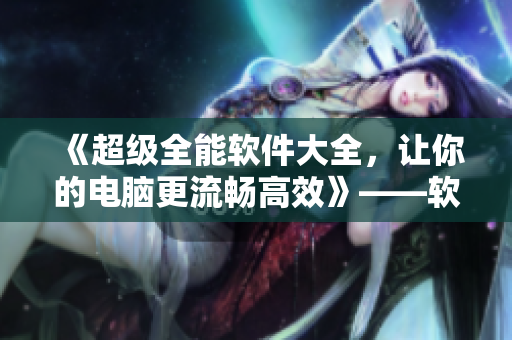 《超級(jí)全能軟件大全，讓你的電腦更流暢高效》——軟件相關(guān)文章編輯指南