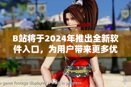 B站將于2024年推出全新軟件入口，為用戶帶來(lái)更多優(yōu)質(zhì)軟件資源