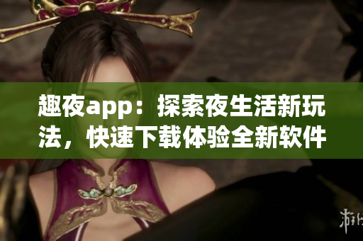 趣夜app：探索夜生活新玩法，快速下載體驗全新軟件
