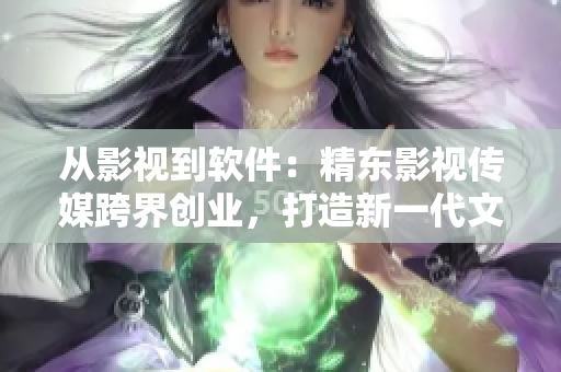 從影視到軟件：精東影視傳媒跨界創(chuàng)業(yè)，打造新一代文化管理公司