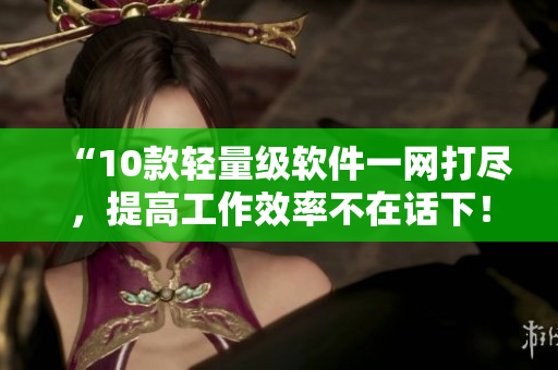 “10款輕量級軟件一網(wǎng)打盡，提高工作效率不在話下！”