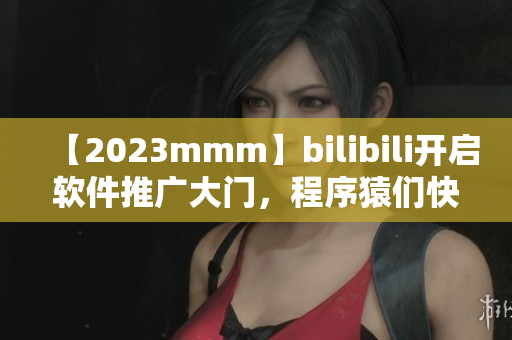 【2023mmm】bilibili開啟軟件推廣大門，程序猿們快來看！