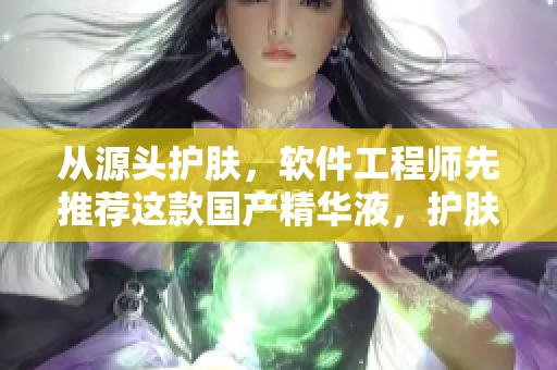 從源頭護膚，軟件工程師先推薦這款國產(chǎn)精華液，護膚應(yīng)用推薦！