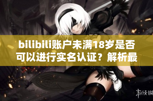 bilibili賬戶未滿18歲是否可以進行實名認(rèn)證？解析最新軟件規(guī)定！