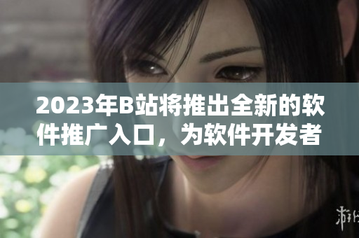 2023年B站將推出全新的軟件推廣入口，為軟件開發(fā)者帶來更廣闊的市場機(jī)會(huì)