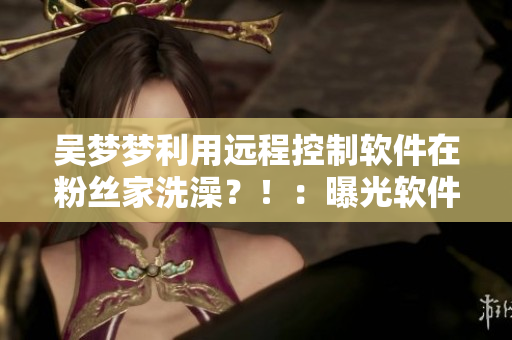 吳夢夢利用遠程控制軟件在粉絲家洗澡？?。浩毓廛浖畔ⅲ? title=