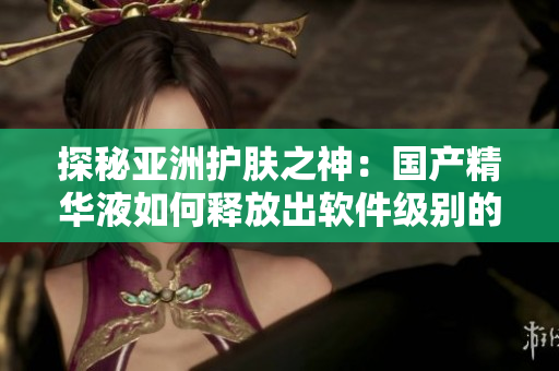 探秘亞洲護(hù)膚之神：國(guó)產(chǎn)精華液如何釋放出軟件級(jí)別的護(hù)膚功效？