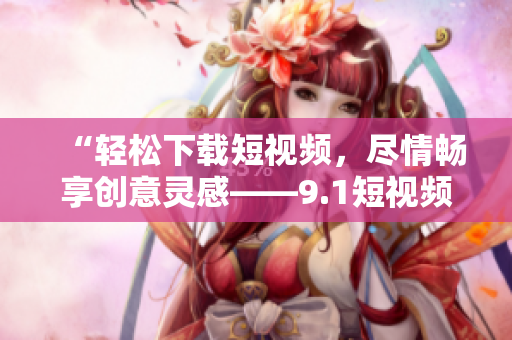 “輕松下載短視頻，盡情暢享創(chuàng)意靈感——9.1短視頻下載軟件”