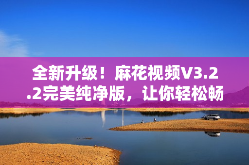 全新升級！麻花視頻V3.2.2完美純凈版，讓你輕松暢享高清影視大片
