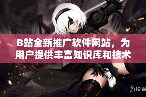 B站全新推廣軟件網(wǎng)站，為用戶提供豐富知識庫和技術(shù)文章