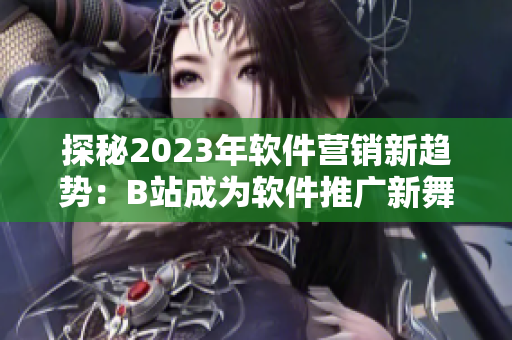 探秘2023年軟件營(yíng)銷(xiāo)新趨勢(shì)：B站成為軟件推廣新舞臺(tái)