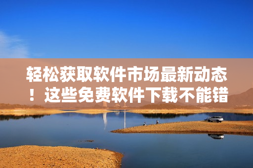 輕松獲取軟件市場最新動態(tài)！這些免費軟件下載不能錯過