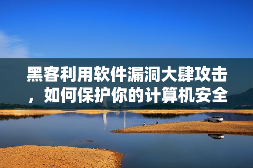 黑客利用軟件漏洞大肆攻擊，如何保護你的計算機安全？