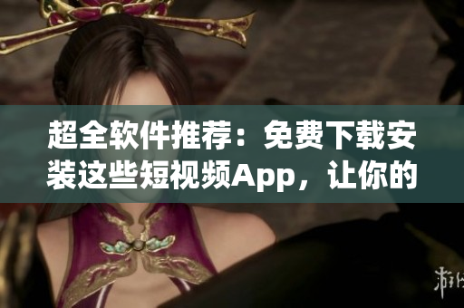 超全軟件推薦：免費下載安裝這些短視頻App，讓你的創(chuàng)作更加生動！