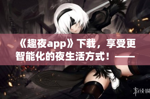 《趣夜app》下載，享受更智能化的夜生活方式！——軟件安利