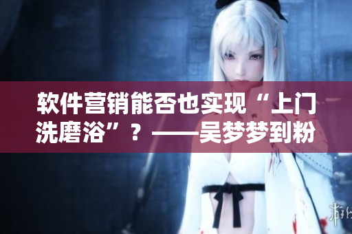軟件營銷能否也實(shí)現(xiàn)“上門洗磨浴”？——吳夢夢到粉絲家中“洗澡”引熱議