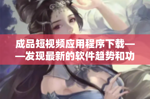 成品短視頻應用程序下載——發(fā)現(xiàn)最新的軟件趨勢和功能性拓展