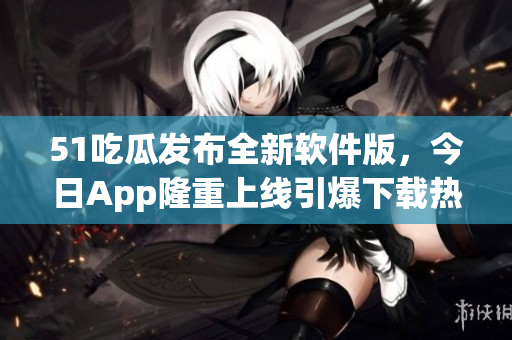 51吃瓜發(fā)布全新軟件版，今日App隆重上線引爆下載熱潮