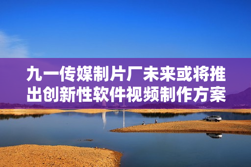 九一傳媒制片廠未來或?qū)⑼瞥鰟?chuàng)新性軟件視頻制作方案