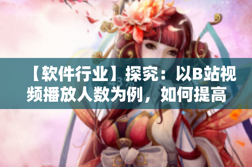 【軟件行業(yè)】探究：以B站視頻播放人數(shù)為例，如何提高軟件用戶體驗(yàn)？