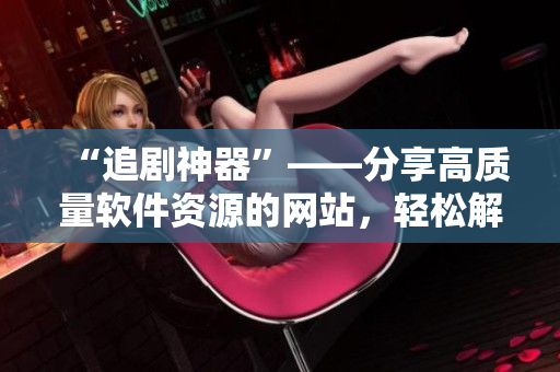 “追劇神器”——分享高質(zhì)量軟件資源的網(wǎng)站，輕松解決軟件需求！