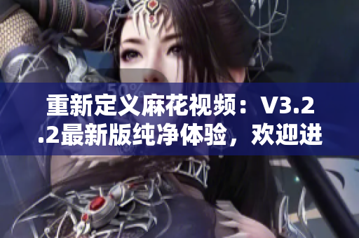 重新定義麻花視頻：V3.2.2最新版純凈體驗，歡迎進入新世界！