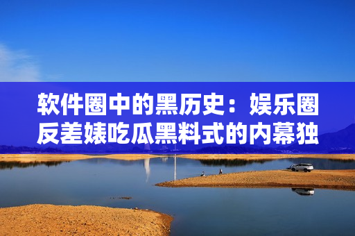 軟件圈中的黑歷史：娛樂(lè)圈反差婊吃瓜黑料式的內(nèi)幕獨(dú)家揭秘！