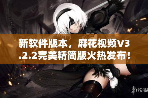 新軟件版本，麻花視頻V3.2.2完美精簡版火熱發(fā)布！