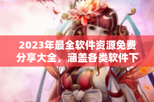 2023年最全軟件資源免費分享大全，涵蓋各類軟件下載、使用技巧等！