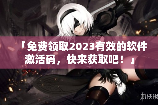 「免費領(lǐng)取2023有效的軟件激活碼，快來獲取吧！」