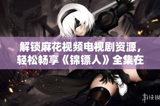 解鎖麻花視頻電視劇資源，輕松暢享《錦鏢人》全集在線觀看