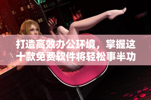 打造高效辦公環(huán)境，掌握這十款免費(fèi)軟件將輕松事半功倍！