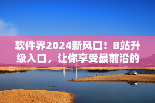 軟件界2024新風(fēng)口！B站升級(jí)入口，讓你享受最前沿的軟件資訊！