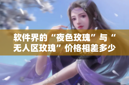 軟件界的“夜色玫瑰”與“無(wú)人區(qū)玫瑰”價(jià)格相差多少？