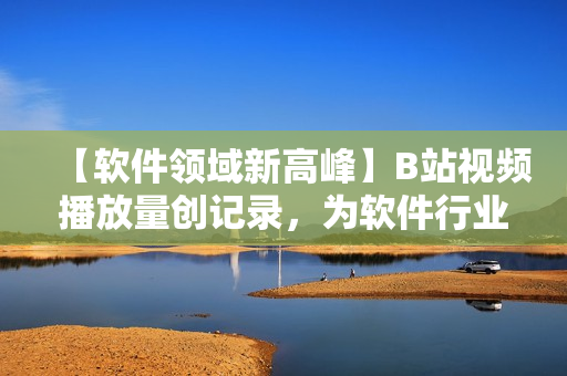 【軟件領(lǐng)域新高峰】B站視頻播放量創(chuàng)記錄，為軟件行業(yè)注入新動力！