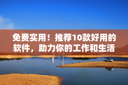 免費(fèi)實(shí)用！推薦10款好用的軟件，助力你的工作和生活！