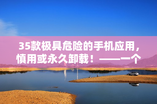 35款極具危險(xiǎn)的手機(jī)應(yīng)用，慎用或永久卸載！——一個(gè)軟件編輯的警示