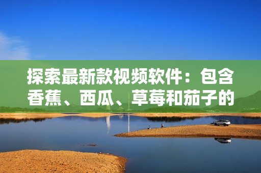 探索最新款視頻軟件：包含香蕉、西瓜、草莓和茄子的新鮮選擇