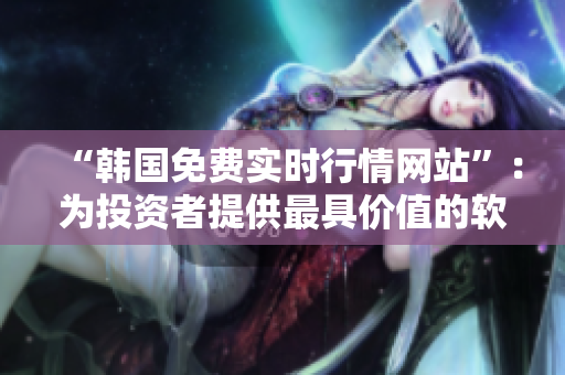 “韓國(guó)免費(fèi)實(shí)時(shí)行情網(wǎng)站”：為投資者提供最具價(jià)值的軟件數(shù)據(jù)