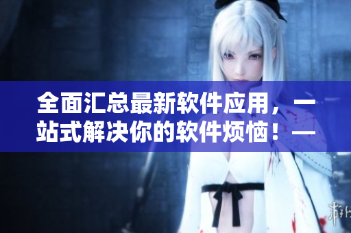 全面匯總最新軟件應(yīng)用，一站式解決你的軟件煩惱！——軟件應(yīng)用大全