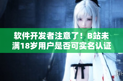 軟件開發(fā)者注意了！B站未滿18歲用戶是否可實名認證？