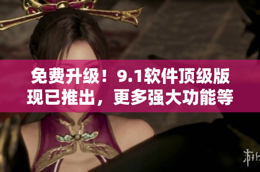 免費(fèi)升級！9.1軟件頂級版現(xiàn)已推出，更多強(qiáng)大功能等你來體驗
