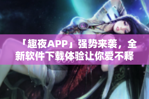 「趣夜APP」強勢來襲，全新軟件下載體驗讓你愛不釋手！