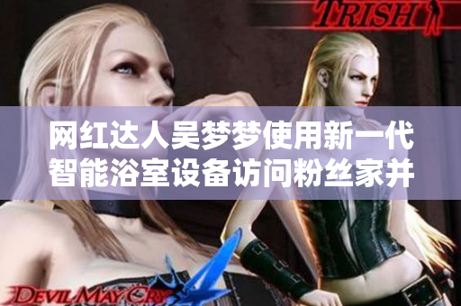 網(wǎng)紅達(dá)人吳夢(mèng)夢(mèng)使用新一代智能浴室設(shè)備訪問粉絲家并驚喜洗澡