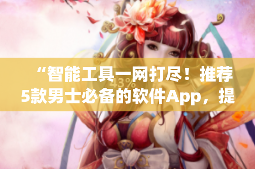 “智能工具一網(wǎng)打盡！推薦5款男士必備的軟件App，提高生活品質(zhì)！”