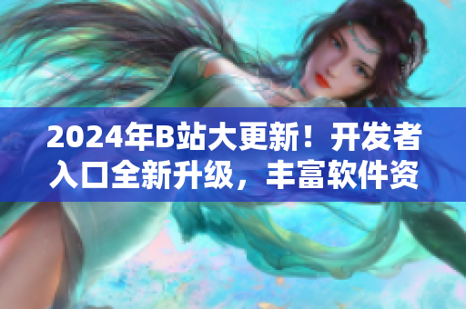 2024年B站大更新！開發(fā)者入口全新升級，豐富軟件資源助力創(chuàng)新開發(fā)！