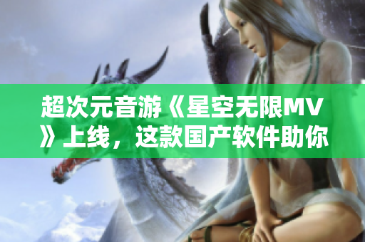 超次元音游《星空無限MV》上線，這款國產(chǎn)軟件助你釋放無限創(chuàng)意！