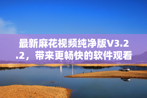 最新麻花視頻純凈版V3.2.2，帶來更暢快的軟件觀看新體驗(yàn)！