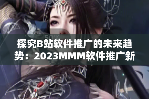 探究B站軟件推廣的未來趨勢(shì)：2023MMM軟件推廣新入口